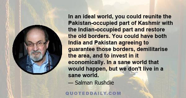 In an ideal world, you could reunite the Pakistan-occupied part of Kashmir with the Indian-occupied part and restore the old borders. You could have both India and Pakistan agreeing to guarantee those borders,