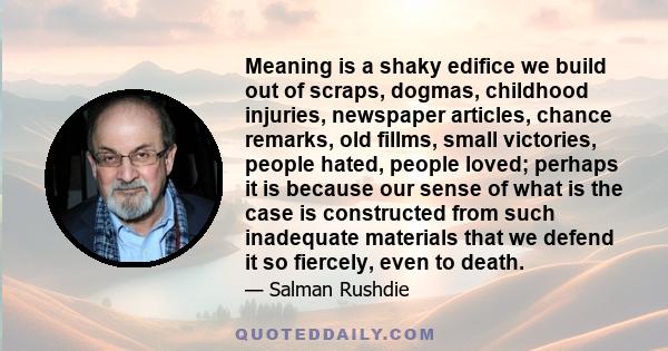 Meaning is a shaky edifice we build out of scraps, dogmas, childhood injuries, newspaper articles, chance remarks, old fillms, small victories, people hated, people loved; perhaps it is because our sense of what is the