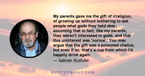 My parents gave me the gift of irreligion, of growing up without bothering to ask people what gods they held dear, assuming that in fact, like my parents, they weren't interested in gods, and that this uninterest was