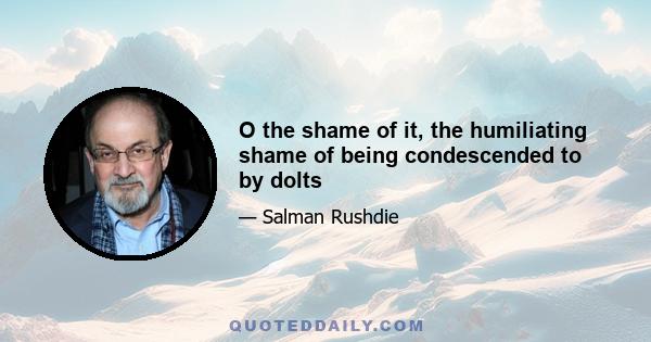 O the shame of it, the humiliating shame of being condescended to by dolts