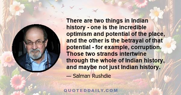 There are two things in Indian history - one is the incredible optimism and potential of the place, and the other is the betrayal of that potential - for example, corruption. Those two strands intertwine through the