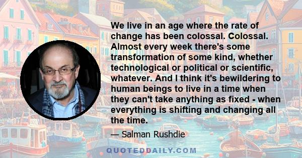 We live in an age where the rate of change has been colossal. Colossal. Almost every week there's some transformation of some kind, whether technological or political or scientific, whatever. And I think it's