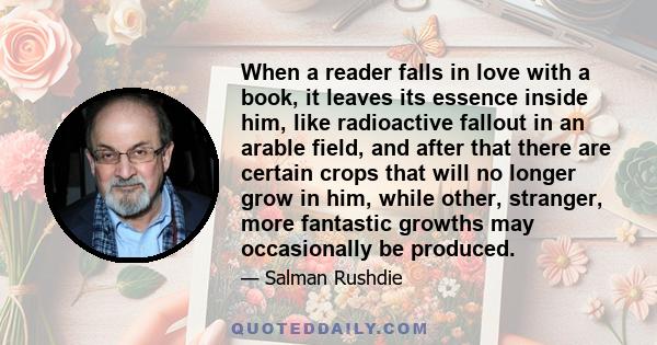 When a reader falls in love with a book, it leaves its essence inside him, like radioactive fallout in an arable field, and after that there are certain crops that will no longer grow in him, while other, stranger, more 