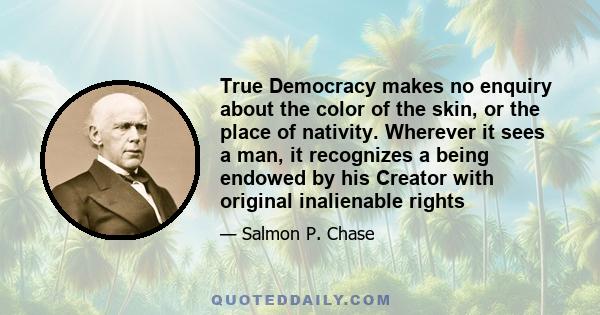 True Democracy makes no enquiry about the color of the skin, or the place of nativity. Wherever it sees a man, it recognizes a being endowed by his Creator with original inalienable rights