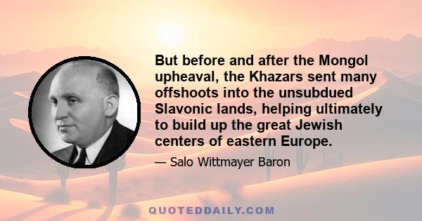 But before and after the Mongol upheaval, the Khazars sent many offshoots into the unsubdued Slavonic lands, helping ultimately to build up the great Jewish centers of eastern Europe.