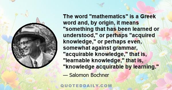 The word mathematics is a Greek word and, by origin, it means something that has been learned or understood, or perhaps acquired knowledge, or perhaps even, somewhat against grammar, acquirable knowledge, that is,