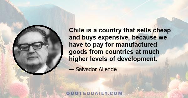 Chile is a country that sells cheap and buys expensive, because we have to pay for manufactured goods from countries at much higher levels of development.