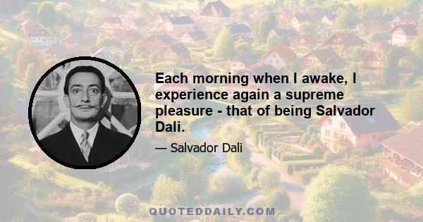 Each morning when I awake, I experience again a supreme pleasure - that of being Salvador Dali.