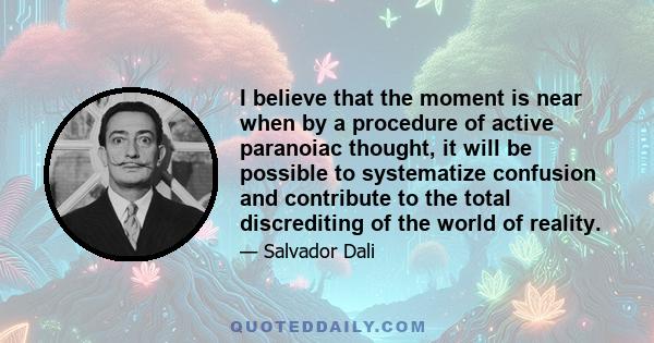 I believe that the moment is near when by a procedure of active paranoiac thought, it will be possible to systematize confusion and contribute to the total discrediting of the world of reality.