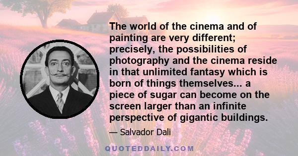 The world of the cinema and of painting are very different; precisely, the possibilities of photography and the cinema reside in that unlimited fantasy which is born of things themselves... a piece of sugar can become