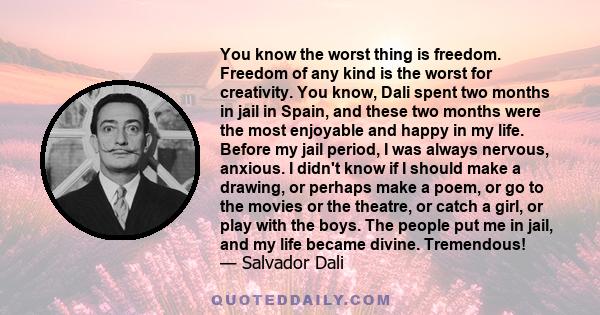 You know the worst thing is freedom. Freedom of any kind is the worst for creativity. You know, Dali spent two months in jail in Spain, and these two months were the most enjoyable and happy in my life. Before my jail