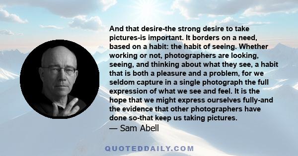 And that desire-the strong desire to take pictures-is important. It borders on a need, based on a habit: the habit of seeing. Whether working or not, photographers are looking, seeing, and thinking about what they see,