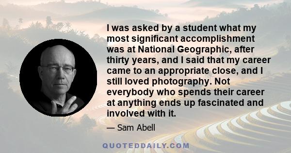 I was asked by a student what my most significant accomplishment was at National Geographic, after thirty years, and I said that my career came to an appropriate close, and I still loved photography. Not everybody who