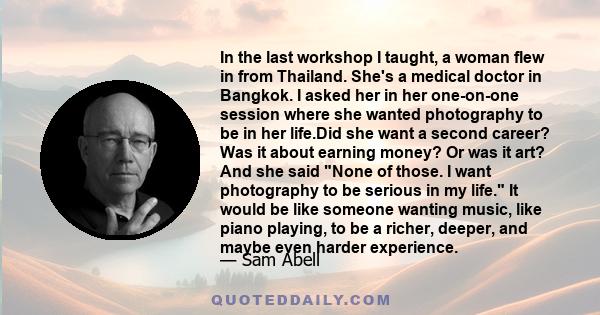 In the last workshop I taught, a woman flew in from Thailand. She's a medical doctor in Bangkok. I asked her in her one-on-one session where she wanted photography to be in her life.Did she want a second career? Was it