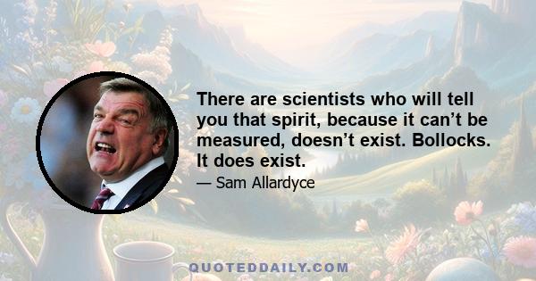 There are scientists who will tell you that spirit, because it can’t be measured, doesn’t exist. Bollocks. It does exist.