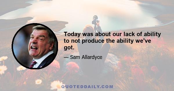 Today was about our lack of ability to not produce the ability we've got.