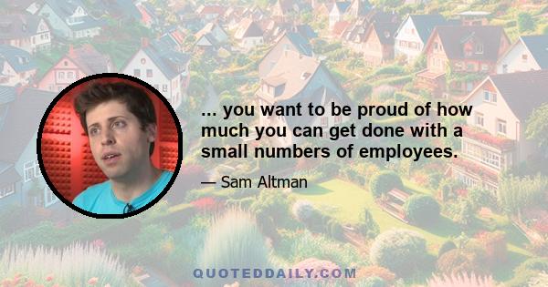 ... you want to be proud of how much you can get done with a small numbers of employees.