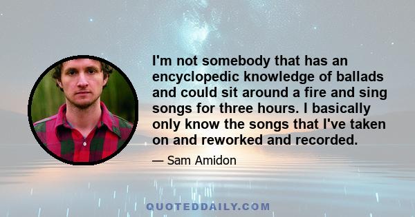 I'm not somebody that has an encyclopedic knowledge of ballads and could sit around a fire and sing songs for three hours. I basically only know the songs that I've taken on and reworked and recorded.