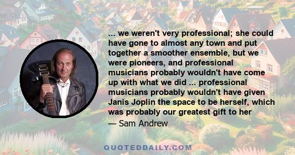 ... we weren't very professional; she could have gone to almost any town and put together a smoother ensemble, but we were pioneers, and professional musicians probably wouldn't have come up with what we did ...