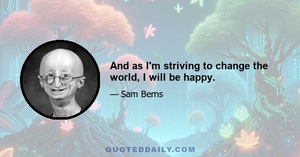 And as I'm striving to change the world, I will be happy.