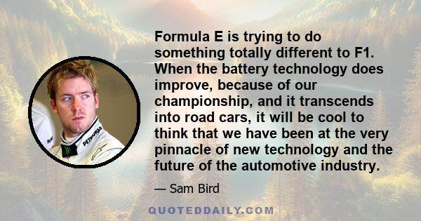 Formula E is trying to do something totally different to F1. When the battery technology does improve, because of our championship, and it transcends into road cars, it will be cool to think that we have been at the