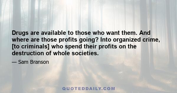 Drugs are available to those who want them. And where are those profits going? Into organized crime, [to criminals] who spend their profits on the destruction of whole societies.