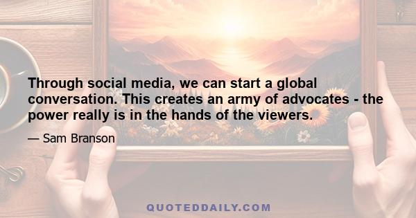 Through social media, we can start a global conversation. This creates an army of advocates - the power really is in the hands of the viewers.