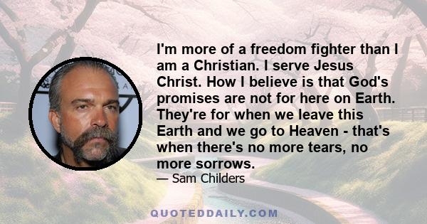 I'm more of a freedom fighter than I am a Christian. I serve Jesus Christ. How I believe is that God's promises are not for here on Earth. They're for when we leave this Earth and we go to Heaven - that's when there's
