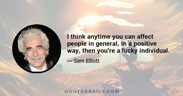 I think anytime you can affect people in general, in a positive way, then you're a lucky individual.