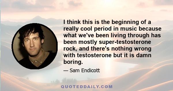 I think this is the beginning of a really cool period in music because what we've been living through has been mostly super-testosterone rock, and there's nothing wrong with testosterone but it is damn boring.