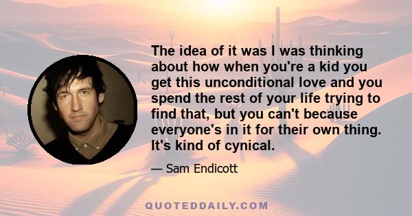 The idea of it was I was thinking about how when you're a kid you get this unconditional love and you spend the rest of your life trying to find that, but you can't because everyone's in it for their own thing. It's