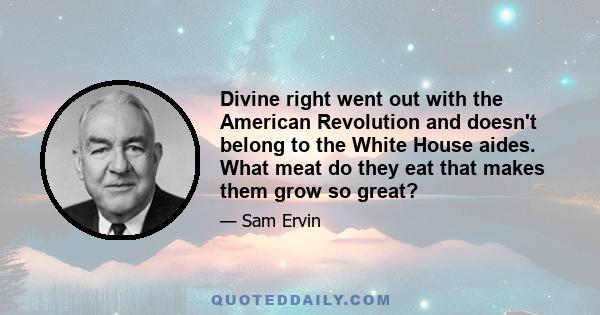 Divine right went out with the American Revolution and doesn't belong to the White House aides. What meat do they eat that makes them grow so great?