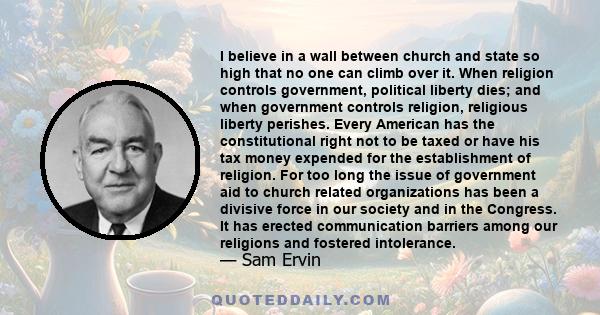 I believe in a wall between church and state so high that no one can climb over it. When religion controls government, political liberty dies; and when government controls religion, religious liberty perishes. Every