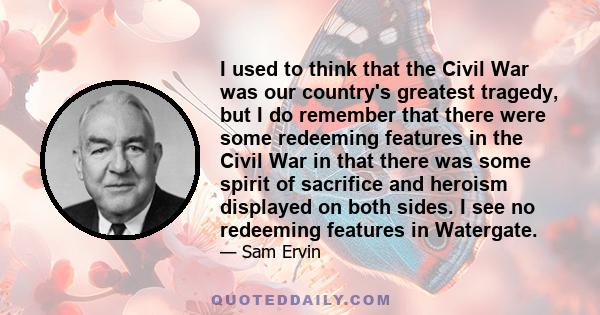 I used to think that the Civil War was our country's greatest tragedy, but I do remember that there were some redeeming features in the Civil War in that there was some spirit of sacrifice and heroism displayed on both