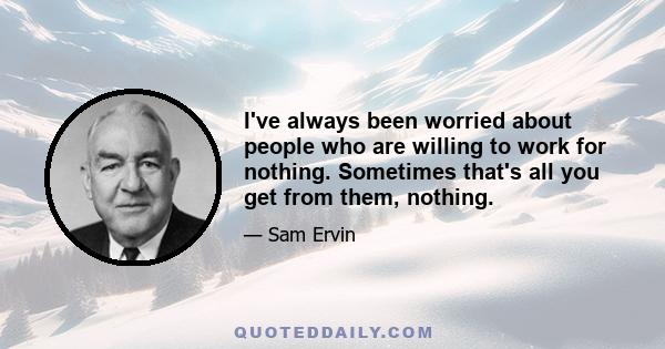 I've always been worried about people who are willing to work for nothing. Sometimes that's all you get from them, nothing.