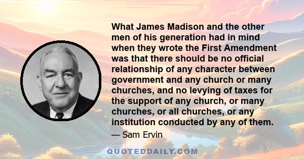 What James Madison and the other men of his generation had in mind when they wrote the First Amendment was that there should be no official relationship of any character between government and any church or many