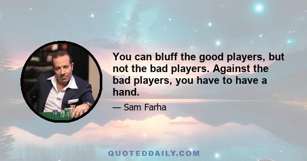 You can bluff the good players, but not the bad players. Against the bad players, you have to have a hand.