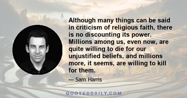 Although many things can be said in criticism of religious faith, there is no discounting its power. Millions among us, even now, are quite willing to die for our unjustified beliefs, and millions more, it seems, are