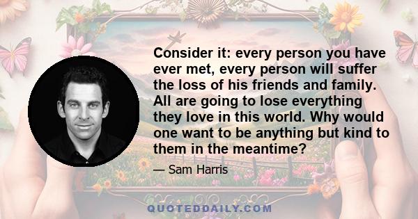 Consider it: every person you have ever met, every person will suffer the loss of his friends and family. All are going to lose everything they love in this world. Why would one want to be anything but kind to them in