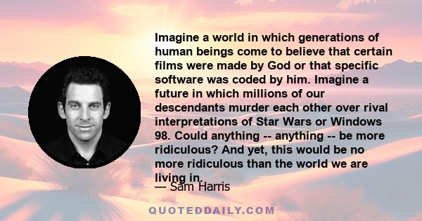 Imagine a world in which generations of human beings come to believe that certain films were made by God or that specific software was coded by him. Imagine a future in which millions of our descendants murder each