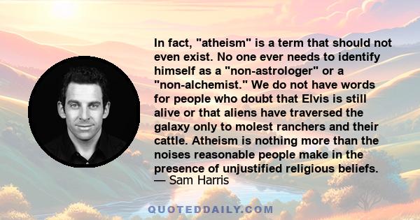 In fact, atheism is a term that should not even exist. No one ever needs to identify himself as a non-astrologer or a non-alchemist. We do not have words for people who doubt that Elvis is still alive or that aliens