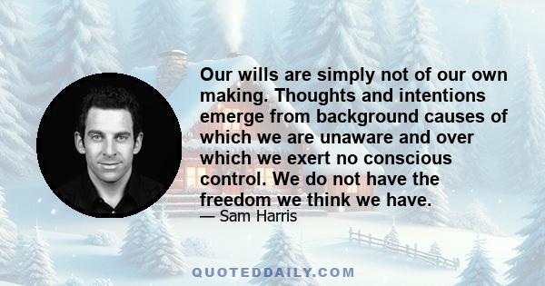 Our wills are simply not of our own making. Thoughts and intentions emerge from background causes of which we are unaware and over which we exert no conscious control. We do not have the freedom we think we have.