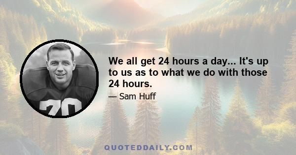 We all get 24 hours a day... It's up to us as to what we do with those 24 hours.