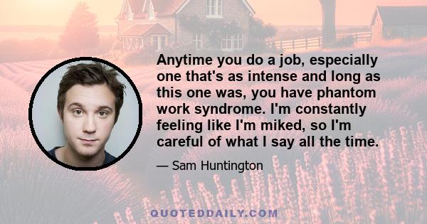 Anytime you do a job, especially one that's as intense and long as this one was, you have phantom work syndrome. I'm constantly feeling like I'm miked, so I'm careful of what I say all the time.