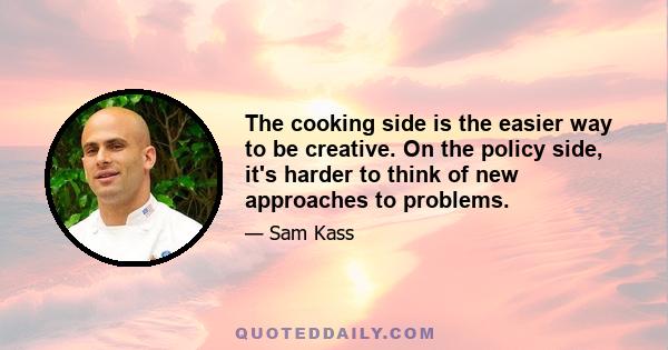 The cooking side is the easier way to be creative. On the policy side, it's harder to think of new approaches to problems.