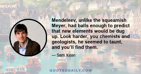 Mendeleev, unlike the squeamish Meyer, had balls enough to predict that new elements would be dug up. Look harder, you chemists and geologists, he seemed to taunt, and you’ll find them.