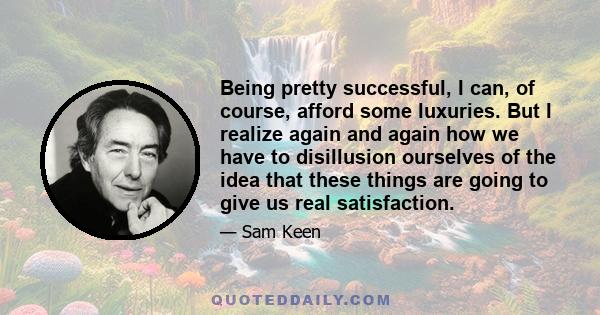 Being pretty successful, I can, of course, afford some luxuries. But I realize again and again how we have to disillusion ourselves of the idea that these things are going to give us real satisfaction.