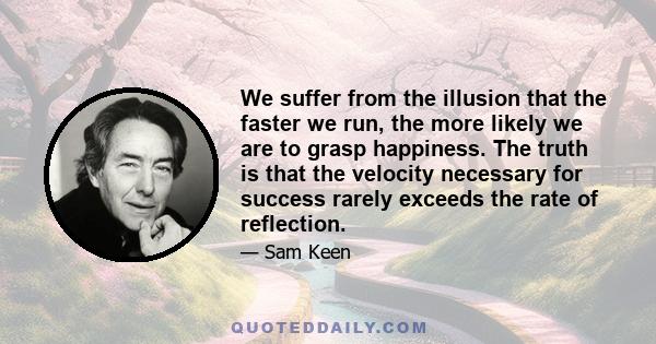 We suffer from the illusion that the faster we run, the more likely we are to grasp happiness. The truth is that the velocity necessary for success rarely exceeds the rate of reflection.