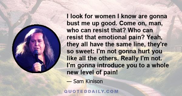 I look for women I know are gonna bust me up good. Come on, man, who can resist that? Who can resist that emotional pain? Yeah, they all have the same line, they're so sweet: I'm not gonna hurt you like all the others.