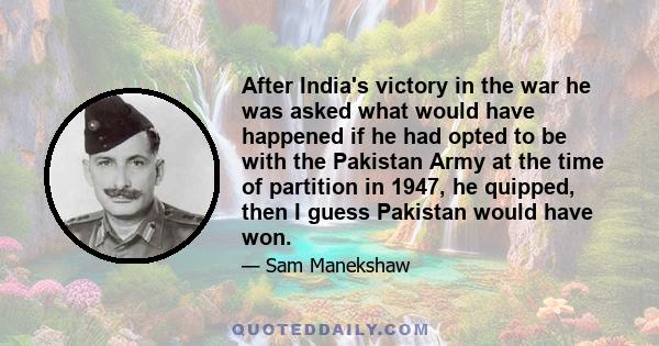 After India's victory in the war he was asked what would have happened if he had opted to be with the Pakistan Army at the time of partition in 1947, he quipped, then I guess Pakistan would have won.